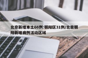 北京新增本土66例:朝阳区31例/北京朝阳新增病例活动区域