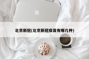 北京新冠(北京新冠疫苗有哪几种)