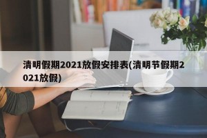 清明假期2021放假安排表(清明节假期2021放假)