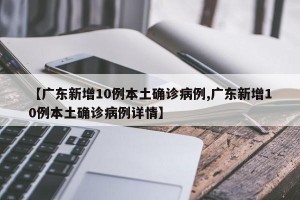 【广东新增10例本土确诊病例,广东新增10例本土确诊病例详情】