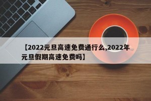 【2022元旦高速免费通行么,2022年元旦假期高速免费吗】