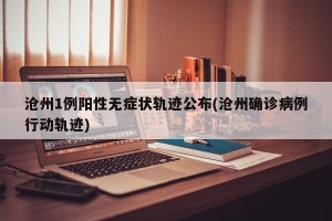 沧州1例阳性无症状轨迹公布(沧州确诊病例行动轨迹)