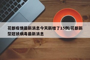 花都疫情最新消息今天新增了15例/花都新型冠状病毒最新消息