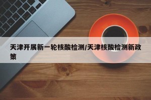 天津开展新一轮核酸检测/天津核酸检测新政策