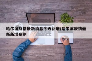 哈尔滨疫情最新消息今天新增/哈尔滨疫情最新新增病例