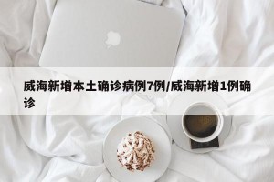 威海新增本土确诊病例7例/威海新增1例确诊