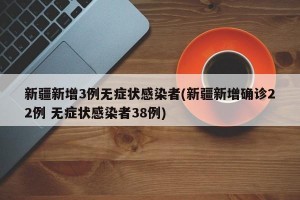新疆新增3例无症状感染者(新疆新增确诊22例 无症状感染者38例)
