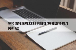 呼和浩特现有1218例阳性(呼和浩特有几例新冠)