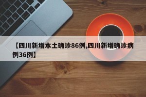 【四川新增本土确诊86例,四川新增确诊病例36例】