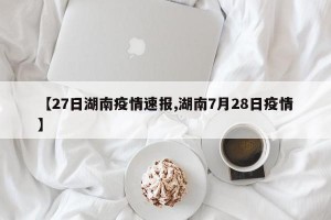 【27日湖南疫情速报,湖南7月28日疫情】