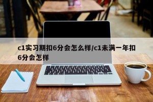 c1实习期扣6分会怎么样/c1未满一年扣6分会怎样
