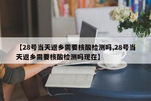 【28号当天返乡需要核酸检测吗,28号当天返乡需要核酸检测吗现在】