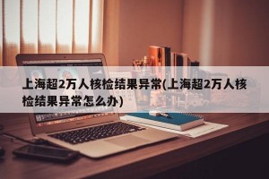 上海超2万人核检结果异常(上海超2万人核检结果异常怎么办)