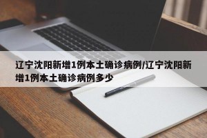 辽宁沈阳新增1例本土确诊病例/辽宁沈阳新增1例本土确诊病例多少