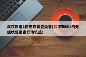 武汉新增1例无症状感染者(武汉新增1例无症状感染者行动轨迹)