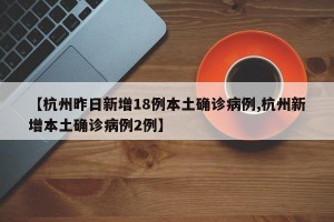 【杭州昨日新增18例本土确诊病例,杭州新增本土确诊病例2例】