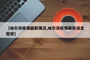 【哈尔滨疫情最新情况,哈尔滨疫情最新消息冠状】