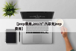 【jeep费用,2017广汽菲克jeep费用】
