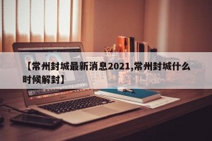 【常州封城最新消息2021,常州封城什么时候解封】
