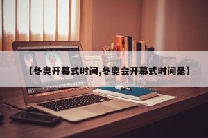 【冬奥开幕式时间,冬奥会开幕式时间是】