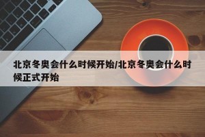 北京冬奥会什么时候开始/北京冬奥会什么时候正式开始