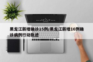 黑龙江新增确诊15例/黑龙江新增16例确诊病例行动轨迹