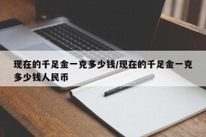 现在的千足金一克多少钱/现在的千足金一克多少钱人民币