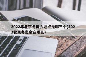 2022年北京冬奥会地点是哪三个(2022北京冬奥会在哪儿)