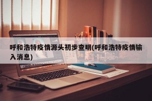 呼和浩特疫情源头初步查明(呼和浩特疫情输入消息)