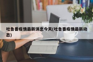 吐鲁番疫情最新消息今天(吐鲁番疫情最新动态)