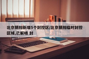 北京朝阳新增5个封控区/北京朝阳临时封控区域,已解哦 封