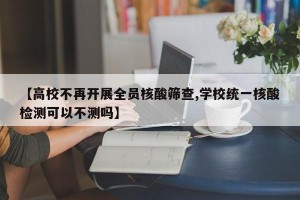 【高校不再开展全员核酸筛查,学校统一核酸检测可以不测吗】