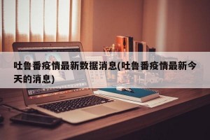 吐鲁番疫情最新数据消息(吐鲁番疫情最新今天的消息)