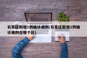 石家庄新增1例确诊病例(石家庄新增1例确诊病例在哪个区)