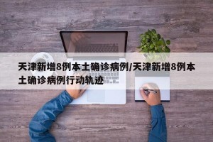 天津新增8例本土确诊病例/天津新增8例本土确诊病例行动轨迹