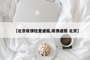 【北京疫情检查通报,疫情通报 北京】