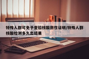 特殊人群可免予查验核酸阴性证明/特殊人群核酸检测多久出结果