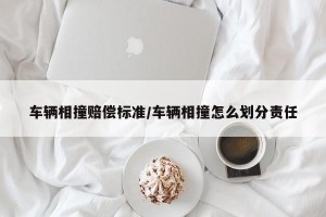 车辆相撞赔偿标准/车辆相撞怎么划分责任