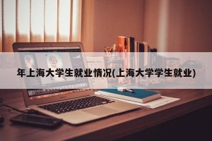 年上海大学生就业情况(上海大学学生就业)