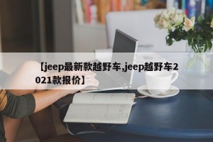 【jeep最新款越野车,jeep越野车2021款报价】