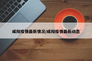 咸阳疫情最新情况/咸阳疫情最新动态