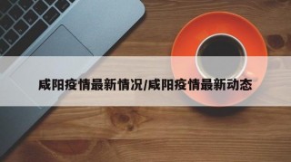 咸阳疫情最新情况/咸阳疫情最新动态