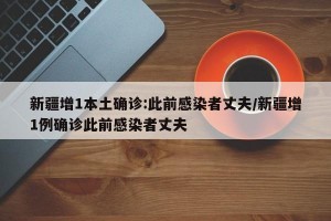 新疆增1本土确诊:此前感染者丈夫/新疆增1例确诊此前感染者丈夫