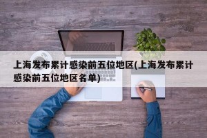 上海发布累计感染前五位地区(上海发布累计感染前五位地区名单)