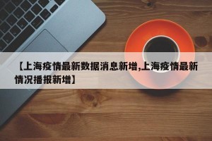 【上海疫情最新数据消息新增,上海疫情最新情况播报新增】