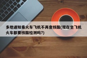 多地通知乘火车飞机不再查核酸(现在坐飞机火车都要核酸检测吗?)