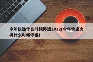 今年快递什么时候停运2022(今年快递大概什么时候停运)