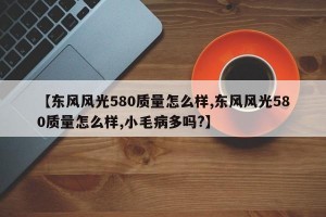 【东风风光580质量怎么样,东风风光580质量怎么样,小毛病多吗?】