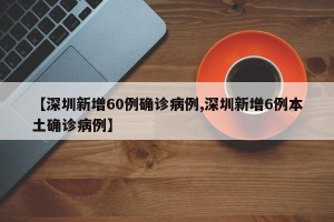【深圳新增60例确诊病例,深圳新增6例本土确诊病例】