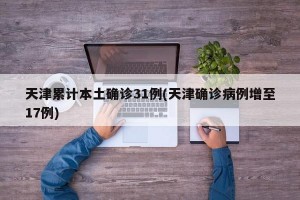 天津累计本土确诊31例(天津确诊病例增至17例)